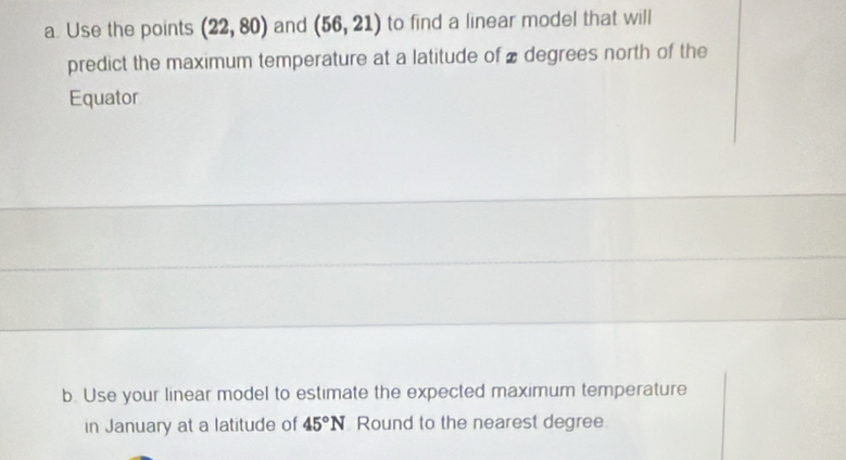 Use the points (22,80) and (56,21) to find a linear model that will 
predict the maximum temperature at a latitude of ₹ degrees north of the 
Equator 
b. Use your linear model to estimate the expected maximum temperature 
in January at a latitude of 45°N Round to the nearest degree