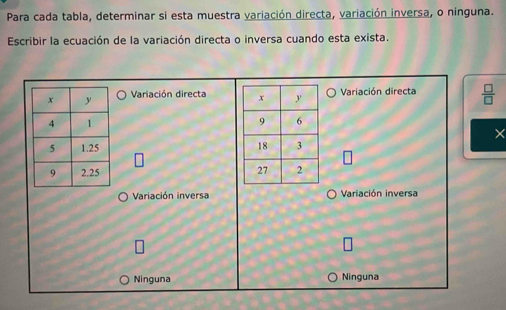 Para cada tabla, determinar si esta muestra variación directa, variación inversa, o ninguna.
Escribir la ecuación de la variación directa o inversa cuando esta exista.
Variación directa Variación directa  □ /□  
×

□ 
□ 

Variación inversa Variación inversa
□
Ninguna Ninguna