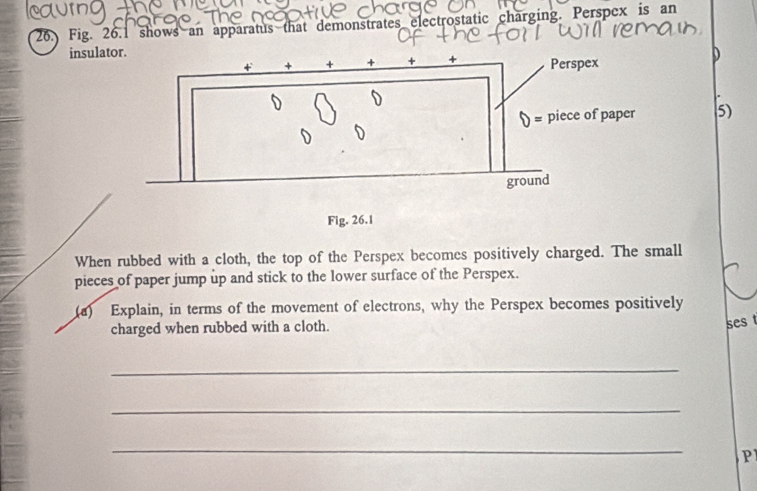 Fig. 26.1 shows an apparatus that demonstrates electrostatic charging. Perspex is an
insula
D
5)
When rubbed with a cloth, the top of the Perspex becomes positively charged. The small
pieces of paper jump up and stick to the lower surface of the Perspex.
(a) Explain, in terms of the movement of electrons, why the Perspex becomes positively
charged when rubbed with a cloth.
ses 
_
_
_
P