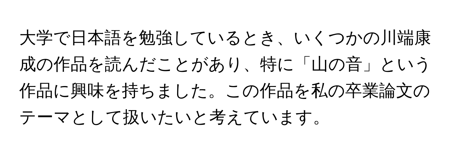 大学で日本語を勉強しているとき、いくつかの川端康成の作品を読んだことがあり、特に「山の音」という作品に興味を持ちました。この作品を私の卒業論文のテーマとして扱いたいと考えています。