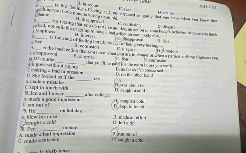 TERM
B. boredom C. fear
2024-2025
_is the feeling of being sad, embarrassed or guilty that you have when you know that
mething you have done is wrong or stupid.
Wshame
D. shame
B. disapproval C. confusion D. disgust
_is a feeling that you do not like an idea, an action or somebody’s behavior because you think
is bad, not suitable or going to have a bad effect on somebody else.
A happiness
B. interest C. disapproval D. fear
14._ is the state of feeling bored; the fact of being very boring
A. fear
B. confusion C. disgust D. boredom
15._ is the bad feeling that you have when you are in danger or when a particular thing frightens you
A. disapproval B. surprise C. fear D. confusion
1 Of course, _that you'll be paid for the extra hours you work.
A it goes without saying B. as far as I’m concerned
C making a bad impression D. on the other hand
|7. She looked as if she
A. made a mistake _cry.
B. was about to
C. kept in touch with D. caught a cold
18. Jen and I never_ after college.
A. made a good impression B. caught a cold
C. ran out of D. kept in touch
l9. He_ on holiday.
A. blew his nose B. made an effort
caught a cold D. left a tip
20. I've _money.
A. made a bad impression B. )run out of
C. made a mistake D. caught a cold
3: Verb tense