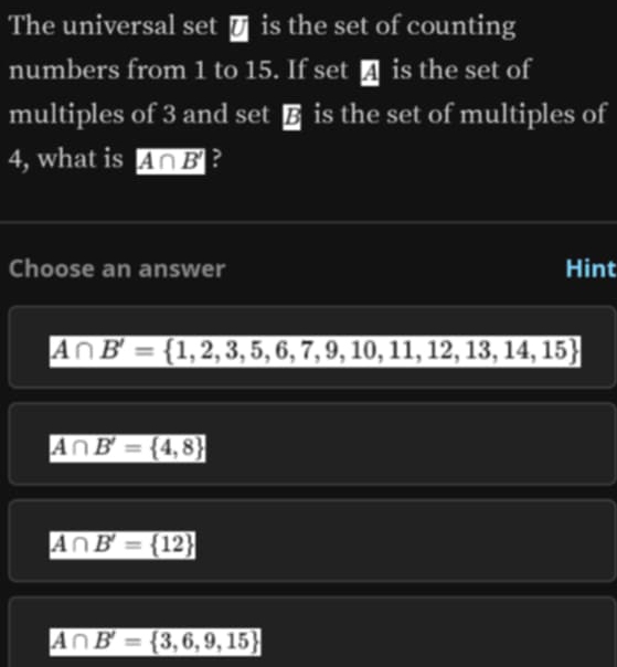 The universal set € is the set of counting
numbers from 1 to 15. If set ↑ is the set of
multiples of 3 and set € is the set of multiples of
4, what is A∩ B' ?
Choose an answer Hint
A∩ B'= 1,2,3,5,6,7,9,10,11,12,13,14,15
A∩ B'= 4,8
A∩ B'= 12
A∩ B'= 3,6,9,15