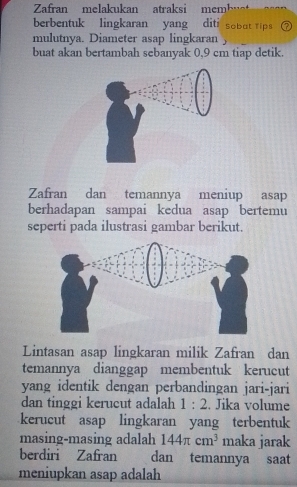 Zafran melakukan atraksi mem 
berbentuk lingkaran yang diti sobut tips 
mulutnya. Diameter asap lingkaran 
buat akan bertambah sebanyak 0,9 cm tiap detik. 
Zafran dan temannya meniup asap 
berhadapan sampai kedua asap bertemu 
seperti pada ilustrasi gambar berikut. 
Lintasan asap lingkaran milik Zafran dan 
temannya dianggap membentuk kerucut 
yang identik dengan perbandingan jari-jari 
dan tinggi kerucut adalah 1:2. Jika volume 
kerucut asap lingkaran yang terbentuk 
masing-masing adalah 144π cm^3 maka jarak 
berdiri Zafran dan temannya saat 
meniupkan asap adalah