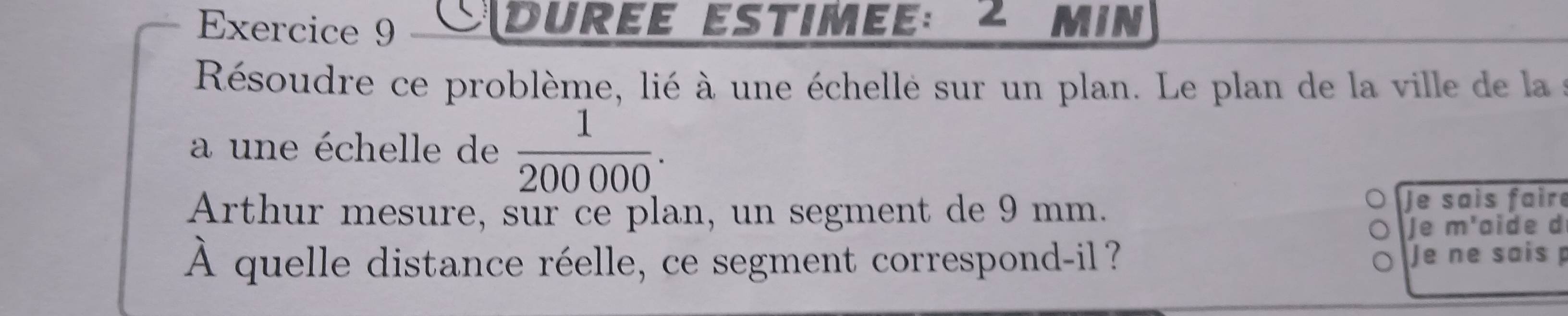 Cdurée estimee: 2 min 
Résoudre ce problème, lié à une échelle sur un plan. Le plan de la ville de la 
a une échelle de  1/200000 . 
Arthur mesure, sur ce plan, un segment de 9 mm. Je sais faire 
Je m'aide d
hat A quelle distance réelle, ce segment correspond-il? Je ne sais p