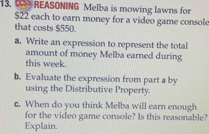 REASONING Melba is mowing lawns for
$22 each to earn money for a video game console 
that costs $550. 
a. Write an expression to represent the total 
amount of money Melba earned during 
this week. 
b. Evaluate the expression from part a by 
using the Distributive Property. 
c. When do you think Melba will earn enough 
for the video game console? Is this reasonable? 
Explain.