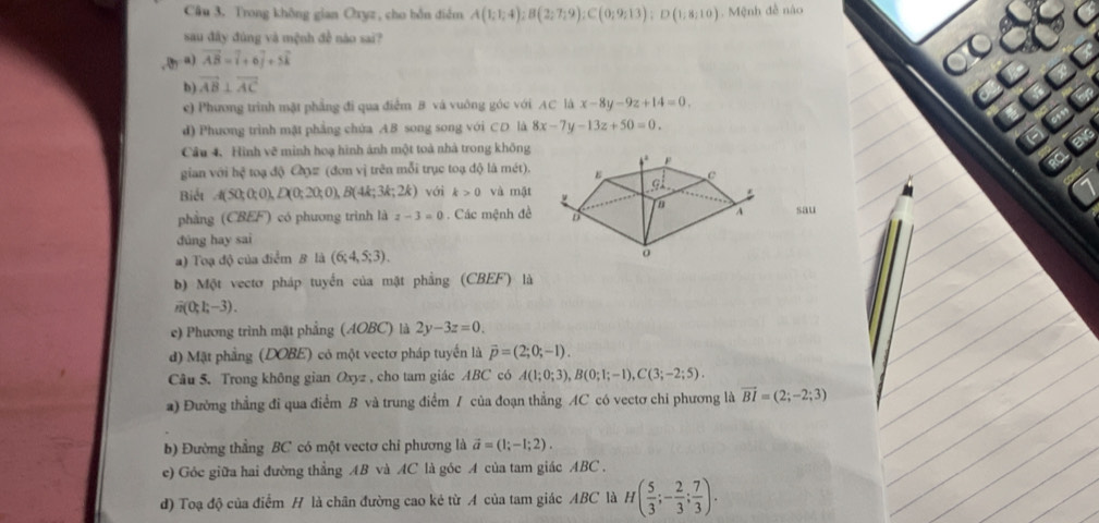 Trong không gian Oryz, cho bỗn điểm A(1;1;4);B(2;7;9);C(0;9;13);D(1;8;10) Mệnh đề nào
 
sau đây đúng và mệnh đề nào sai?
a) vector AB=widehat i+6widehat j+5widehat k
IE
b) vector AB⊥ vector AC
c) Phương trình mặt phẳng đi qua điểm B và vuông góc với AC là x-8y-9z+14=0,
d) Phương trình mặt phẳng chứa AB song song với CD là 8x-7y-13z+50=0.
Câu 4. Hình vẽ minh hoạ hình ảnh một toà nhà trong không
gian với hệ toạ độ Cợ# (đơn vị trên mỗi trục toạ độ là mét).
RC ENG
Biết A(50;0;0),D(0;20;0),B(4k;3k;2k) với k>0 và mật
phẳng (CBEF) có phương trình là z-3=0 Các mệnh đềsau
đúng hay sai
a) Toạ độ của điểm 8 là (6;4,5;3).
b) Một vectơ pháp tuyển của mật phẳng (CBEF) là
n(0;1;-3).
e) Phương trình mặt phẳng (AOBC) là 2y-3z=0.
d) Mật phẳng (DOBE) có một vectơ pháp tuyến là vector p=(2;0;-1).
Câu 5. Trong không gian Oxyz , cho tam giác ABC có A(1;0;3),B(0;1;-1),C(3;-2;5).
a) Đường thẳng đi qua điểm B và trung điểm / của đoạn thẳng AC có vectơ chỉ phương là vector BI=(2;-2;3)
b) Đường thẳng BC có một vectơ chỉ phương là vector a=(1;-1;2).
e) Góc giữa hai đường thẳng AB và AC là góc A của tam giác ABC .
d) Toạ độ của điểm H là chân đường cao kẻ từ A của tam giác ABC là H( 5/3 ;- 2/3 ; 7/3 ).