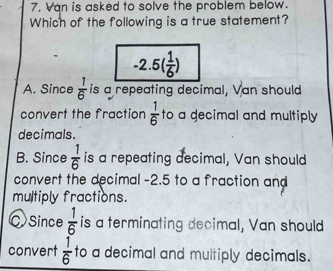 Van is asked to solve the problem below.
Which of the following is a true statement?
-2.5( 1/6 )
A. Since  1/6  is a repeating decimal, Van should
convert the fraction  1/6  to a gecimal and multiply 
decimals.
B. Since  1/6  is a repeating decimal, Van should
convert the decimal -2.5 to a fraction and
multiply fractions.
C Since  1/6  is a terminating decimal, Van should
convert  1/6  to a decimal and multiply decimals.