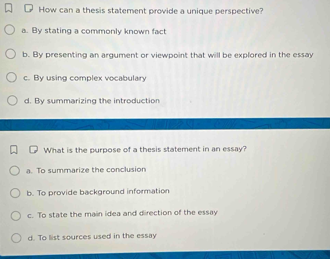 How can a thesis statement provide a unique perspective?
a. By stating a commonly known fact
b. By presenting an argument or viewpoint that will be explored in the essay
c. By using complex vocabulary
d. By summarizing the introduction
What is the purpose of a thesis statement in an essay?
a. To summarize the conclusion
b. To provide background information
c. To state the main idea and direction of the essay
d. To list sources used in the essay