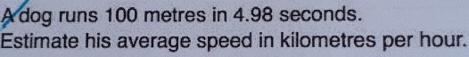 A dog runs 100 metres in 4.98 seconds. 
Estimate his average speed in kilometres per hour.