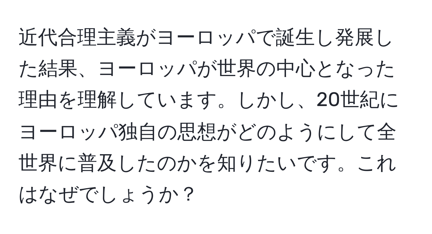 近代合理主義がヨーロッパで誕生し発展した結果、ヨーロッパが世界の中心となった理由を理解しています。しかし、20世紀にヨーロッパ独自の思想がどのようにして全世界に普及したのかを知りたいです。これはなぜでしょうか？