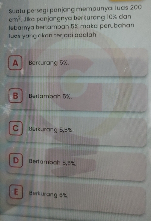 Suatu persegi panjang mempunyai luas 200
cm^2 Jika panjangnya berkurang 10% dan
lebarnya bertambah 5% maka perubahan
luas yang akan terjadi adalah
A Berkurang 5%.
B Bertambah 5%.
C Berkurang 5,5%.
D Bertambah 5,5%.
E Berkurang 6%.