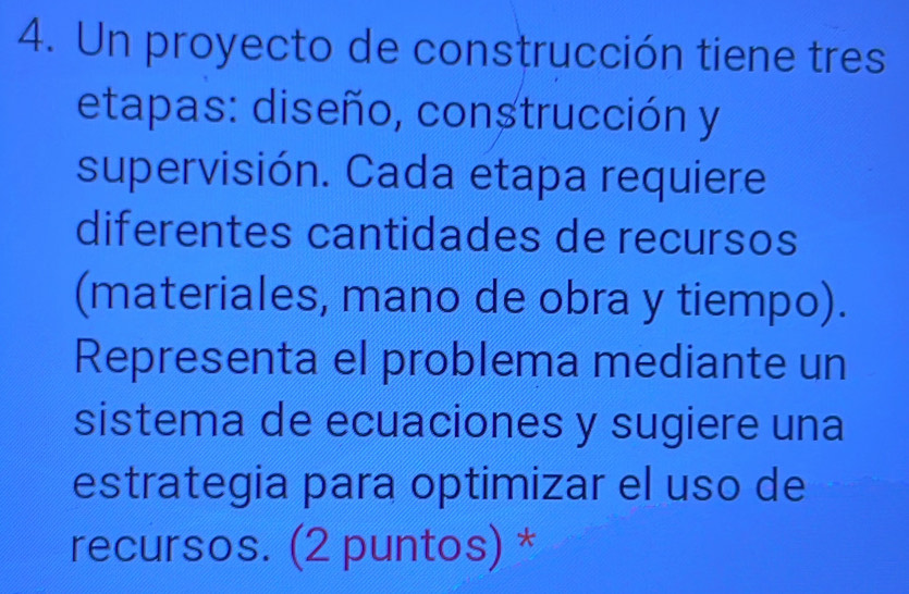 Un proyecto de construcción tiene tres 
etapas: diseño, construcción y 
supervisión. Cada etapa requiere 
diferentes cantidades de recursos 
(materiales, mano de obra y tiempo). 
Representa el problema mediante un 
sistema de ecuaciones y sugiere una 
estrategia para optimizar el uso de 
recursos. (2 puntos) *