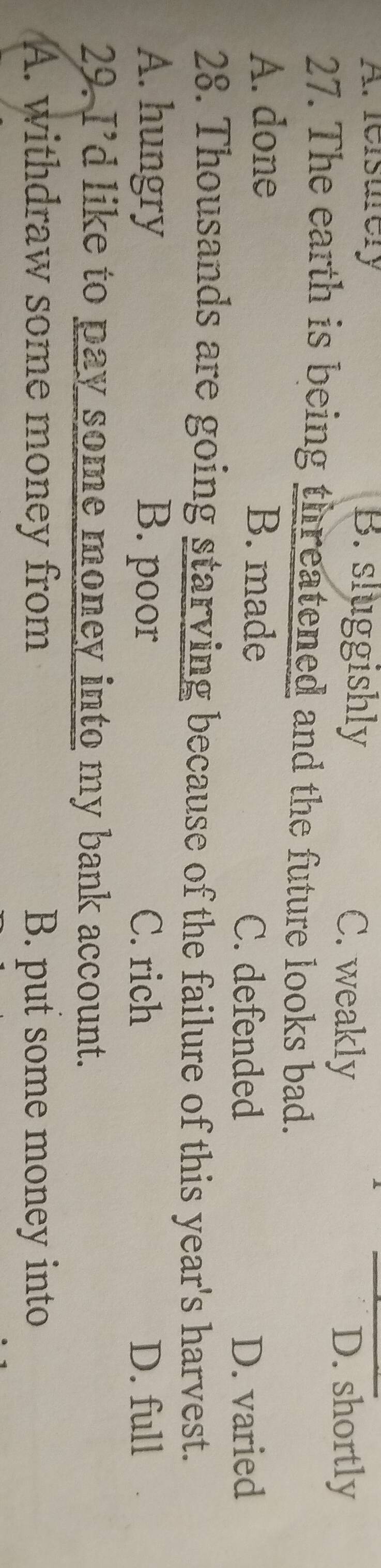 A. reisurery B. sluggishly C. weakly
D. shortly
27. The earth is being threatened and the future looks bad.
A. done B. made C. defended
D. varied
28. Thousands are going starving because of the failure of this year's harvest.
A. hungry B. poor C. rich D. full
29. I’d like to pay some money into my bank account.
A. withdraw some money from B. put some money into