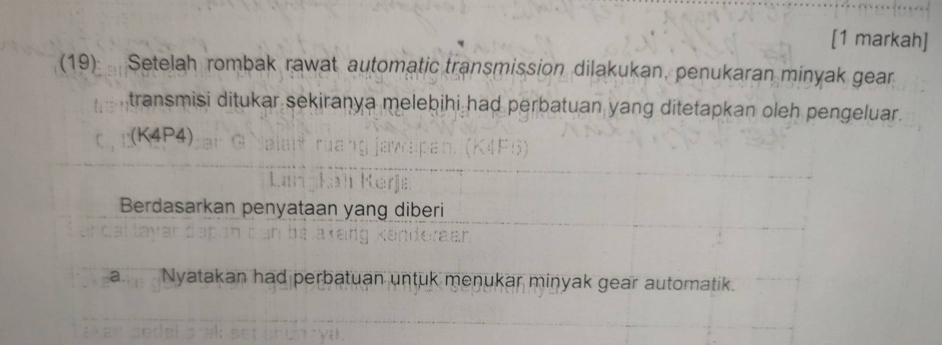 [1 markah] 
(19) Setelah rombak rawat automatic transmission dilakukan, penukaran minyak gear 
transmisi ditukar sekiranya melebihi had perbatuan yang ditetapkan oleh pengeluar. 
(K4P4) 
Berdasarkan penyataan yang diberi 
a. Nyatakan had perbatuan untuk menukar minyak gear automatik.