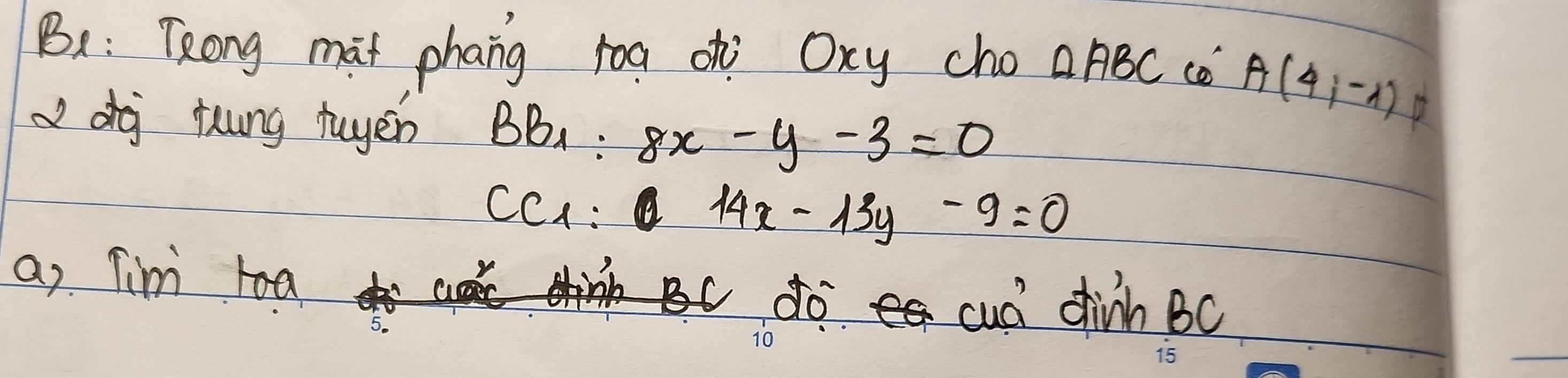 B: Tong mat phang roa ohi Oxy cho △ ABC co A(4,-1)
dj fung tuyen BB_1:8x-y-3=0
D
CC_1:0 14x-13y-9=0
a) Tim toa 
do cud dhinh Bc