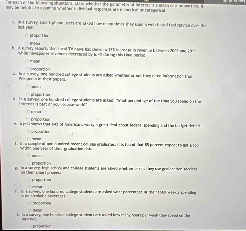(STAT HW
For each of the following situations, state whether the parameter of interest is a mean or a proportion. It
may be helpful to examine whether individual responses are numerical or categorical.
a. In a survey, smart phone users are asked how many times they used a web-based taxi service over the
last year.
proportion
mean
b. A survey reports that local TV news has shown a 17% increase in revenue between 2009 and 2011
while newspaper revenues decreased by 6.4% during this time period.
mean
proportion
c. In a survey, one hundred college students are asked whether or not they cited information from
Wikipedia in their papers.
mean
proportion
d. In a survey, one hundred college students are asked: "What percentage of the time you spend on the
Internet is part of your course work?"
mean
proportion
e. A poll shows that 64% of Americans worry a great deal about federal spending and the budget deficit.
proportion
mean
f. In a sample of one hundred recent college graduates, it is found that 85 percent expect to get a job
within one year of their graduation date.
mean
proportion
g. In a survey, high school and college students are asked whether or not they use geolocation services
on their smart phones.
proportion
mean
h. In a survey, one hundred college students are asked what percentage of their total weekly spending
is on alcoholic beverages.
proportion
mean
i. In a survey, one hundred college students are asked how many hours per week they spend on the
Internet.
proportion