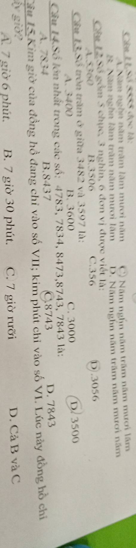 Câu LLSố 5555 đọc là:
A Năm nghn năm trăm lăm mươi năm C) Năm nghn năm trấm năm mươi lăm
B. Năm nghn lăm trăm năm mươi lăm D. Năm nghn năm trăm năm mươi năm
Câu 12 Số gồm 5 chục, 3 nghìn, 6 đơn vị được viết là:
A. 5360 B. 3506
C. 356
D. 3056
Câu 13 Số tròn trăm ở giữa 3482 và 3597 là:
A. 3400 B. 3600 C. 3000
D. 3500
Câu 14 Số lớn nhất trong các số: 4783, 7834, 8473, 8743, 7843 là:
A. 7834 B. 8437 C. 8743 D. 7843
Câu 15 Kim giờ của đồng hồ đang chỉ vào số VII; kim phút chỉ vào số VI. Lúc này đồng hồ chỉ
ây giờ?
A. 7 giờ 6 phút. B. 7 giờ 30 phút. C. 7 giờ rưỡi D. Cả B và C