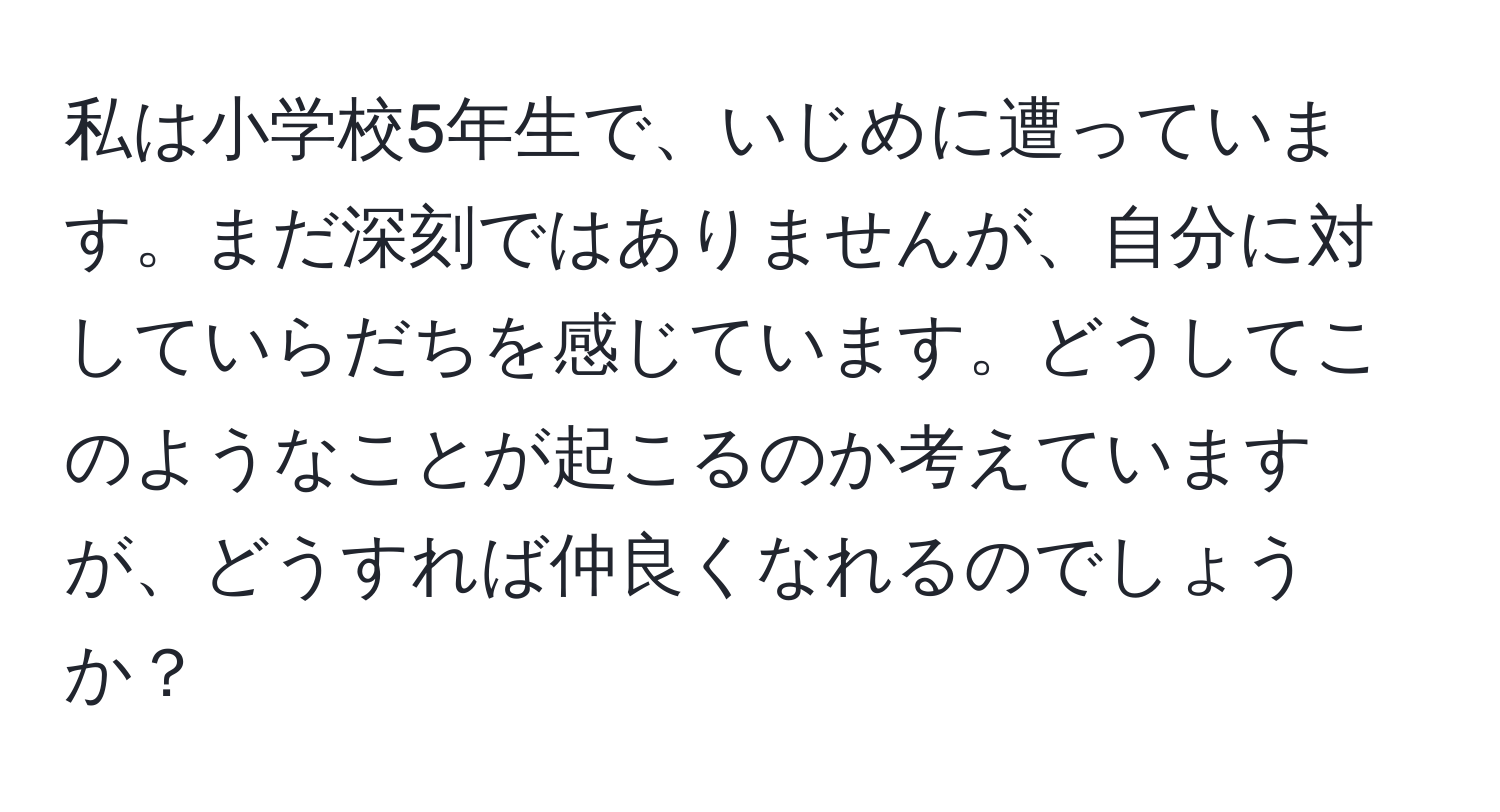 私は小学校5年生で、いじめに遭っています。まだ深刻ではありませんが、自分に対していらだちを感じています。どうしてこのようなことが起こるのか考えていますが、どうすれば仲良くなれるのでしょうか？