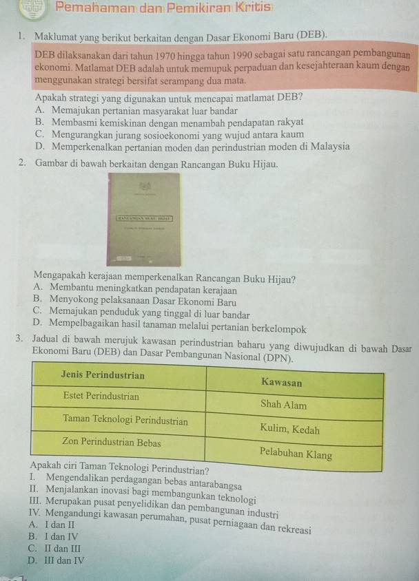 Pemahaman dan Pemikiran Kritis
1. Maklumat yang berikut berkaitan dengan Dasar Ekonomi Baru (DEB).
DEB dilaksanakan dari tahun 1970 hingga tahun 1990 sebagai satu rancangan pembangunan
ekonomi. Matlamat DEB adalah untuk memupuk perpaduan dan kesejahteraan kaum dengan
menggunakan strategi bersifat serampang dua mata.
Apakah strategi yang digunakan untuk mencapai matlamat DEB?
A. Memajukan pertanian masyarakat luar bandar
B. Membasmi kemiskinan dengan menambah pendapatan rakyat
C. Mengurangkan jurang sosioekonomi yang wujud antara kaum
D. Memperkenalkan pertanian moden dan perindustrian moden di Malaysia
2. Gambar di bawah berkaitan dengan Rancangan Buku Hijau.
“  “  4
Mengapakah kerajaan memperkenalkan Rancangan Buku Hijau?
A. Membantu meningkatkan pendapatan kerajaan
B. Menyokong pelaksanaan Dasar Ekonomi Baru
C. Memajukan penduduk yang tinggal di luar bandar
D. Mempelbagaikan hasil tanaman melalui pertanian berkelompok
3. Jadual di bawah merujuk kawasan perindustrian baharu yang diwujudkan di bawah Dasar
Ekonomi Baru (DEB) dan Dasar Pembangunan
Mengendalikan perdagangan bebas antarabangsa
II. Menjalankan inovasi bagi membangunkan teknologi
III. Merupakan pusat penyelidikan dan pembangunan industri
IV. Mengandungi kawasan perumahan, pusat perniagaan dan rekreasi
A. I dan II
B. I dan IV
C. II dan III
D. III dan IV