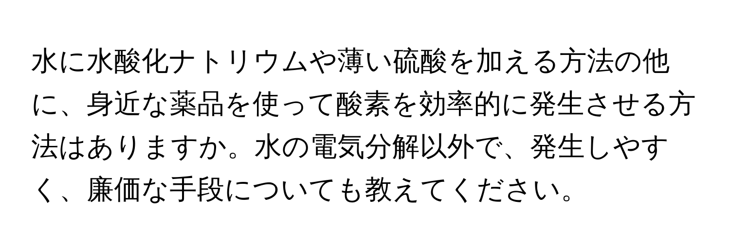 水に水酸化ナトリウムや薄い硫酸を加える方法の他に、身近な薬品を使って酸素を効率的に発生させる方法はありますか。水の電気分解以外で、発生しやすく、廉価な手段についても教えてください。