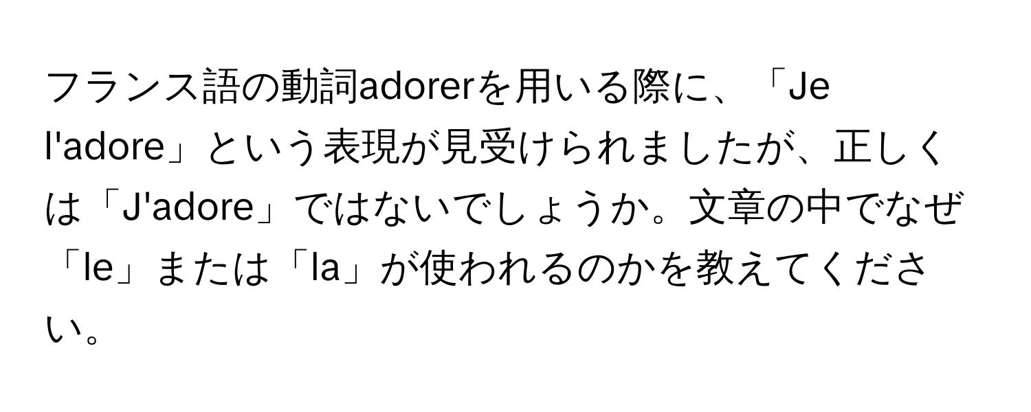 フランス語の動詞adorerを用いる際に、「Je l'adore」という表現が見受けられましたが、正しくは「J'adore」ではないでしょうか。文章の中でなぜ「le」または「la」が使われるのかを教えてください。