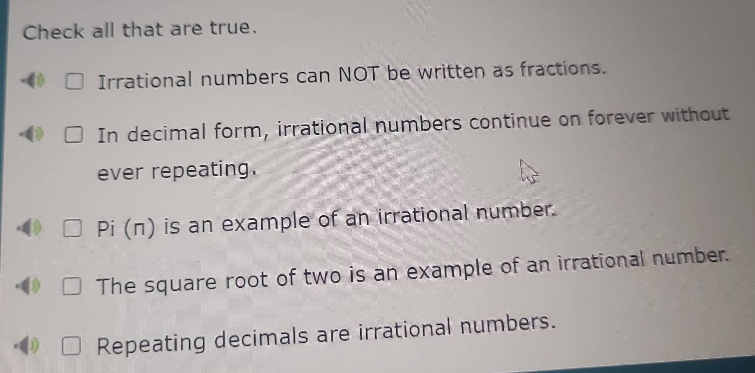 Check all that are true.
Irrational numbers can NOT be written as fractions.
In decimal form, irrational numbers continue on forever without
ever repeating.
Pi (π) is an example of an irrational number.
The square root of two is an example of an irrational number.
)
Repeating decimals are irrational numbers.