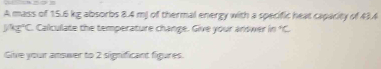 A mass of 15.6 kg absorbs 8.4 mj of thermal energy with a specific heat capacity of 43.4
J/kg*C. Calculate the temperature change. Give your answer in^5C
Give your answer to 2 significant figures.