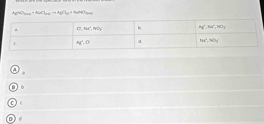 which are the spectator lons in th
AgNO_3(aq)+NaCl_(aq)to AgCl_(s)+NaNO_3(aq)
a
a
B b
C  c
Dd