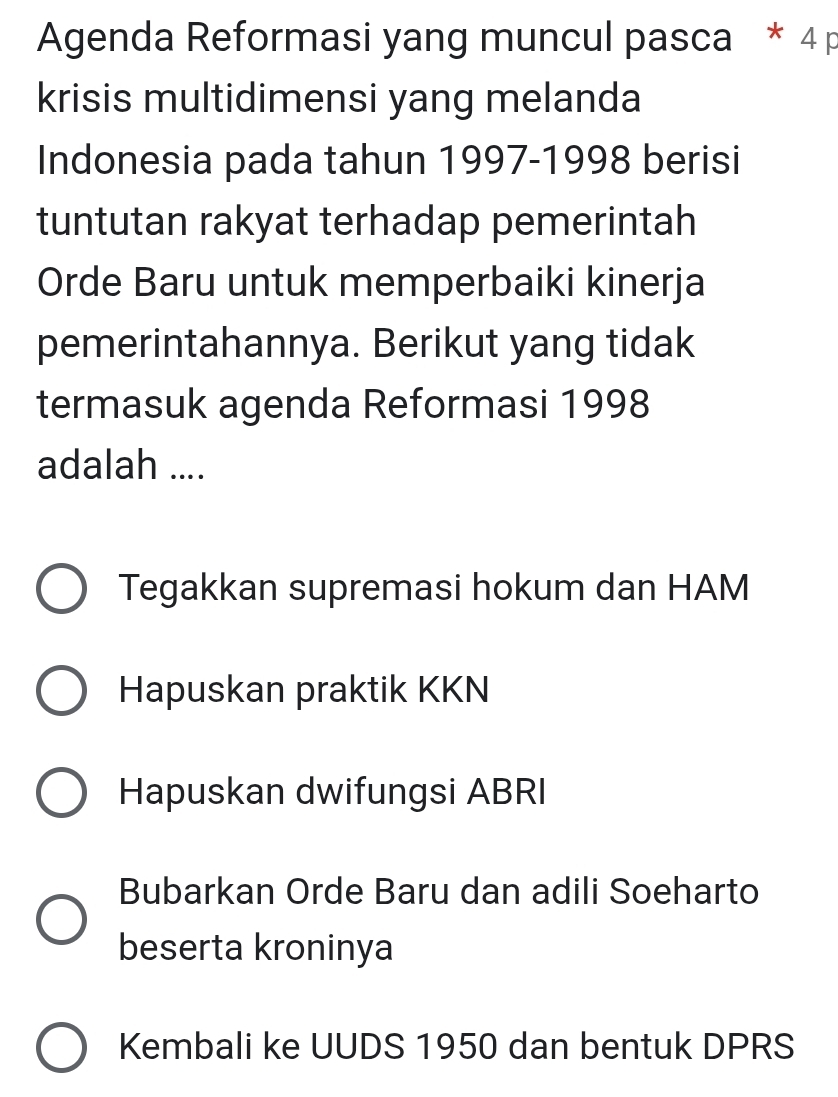 Agenda Reformasi yang muncul pasca * 4 p
krisis multidimensi yang melanda
Indonesia pada tahun 1997-1998 berisi
tuntutan rakyat terhadap pemerintah
Orde Baru untuk memperbaiki kinerja
pemerintahannya. Berikut yang tidak
termasuk agenda Reformasi 1998
adalah ....
Tegakkan supremasi hokum dan HAM
Hapuskan praktik KKN
Hapuskan dwifungsi ABRI
Bubarkan Orde Baru dan adili Soeharto
beserta kroninya
Kembali ke UUDS 1950 dan bentuk DPRS