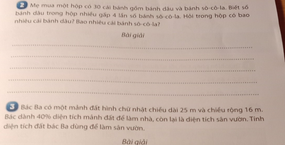 Mẹ mua một hộp có 30 cái bánh gồm bánh dâu và bánh sô-cô-la. Biết số 
bánh dâu trong hộp nhiều gấp 4 lần số bánh shat O-chat O-lhat a. Hỏi trong hộp có bao 
nhiêu cái bánh dâu? Bao nhiêu cái bánh shat O-chat O-la ? 
Bài giải 
_ 
_ 
_ 
_ 
_ 
Sộ Bác Ba có một mảnh đất hình chữ nhật chiều dài 25 m và chiều rộng 16 m. 
Bác dành 40% diện tích mảnh đất để làm nhà, còn lại là diện tích sân vườn. Tính 
diện tích đất bác Ba dùng để làm sân vườn. 
Bài giải