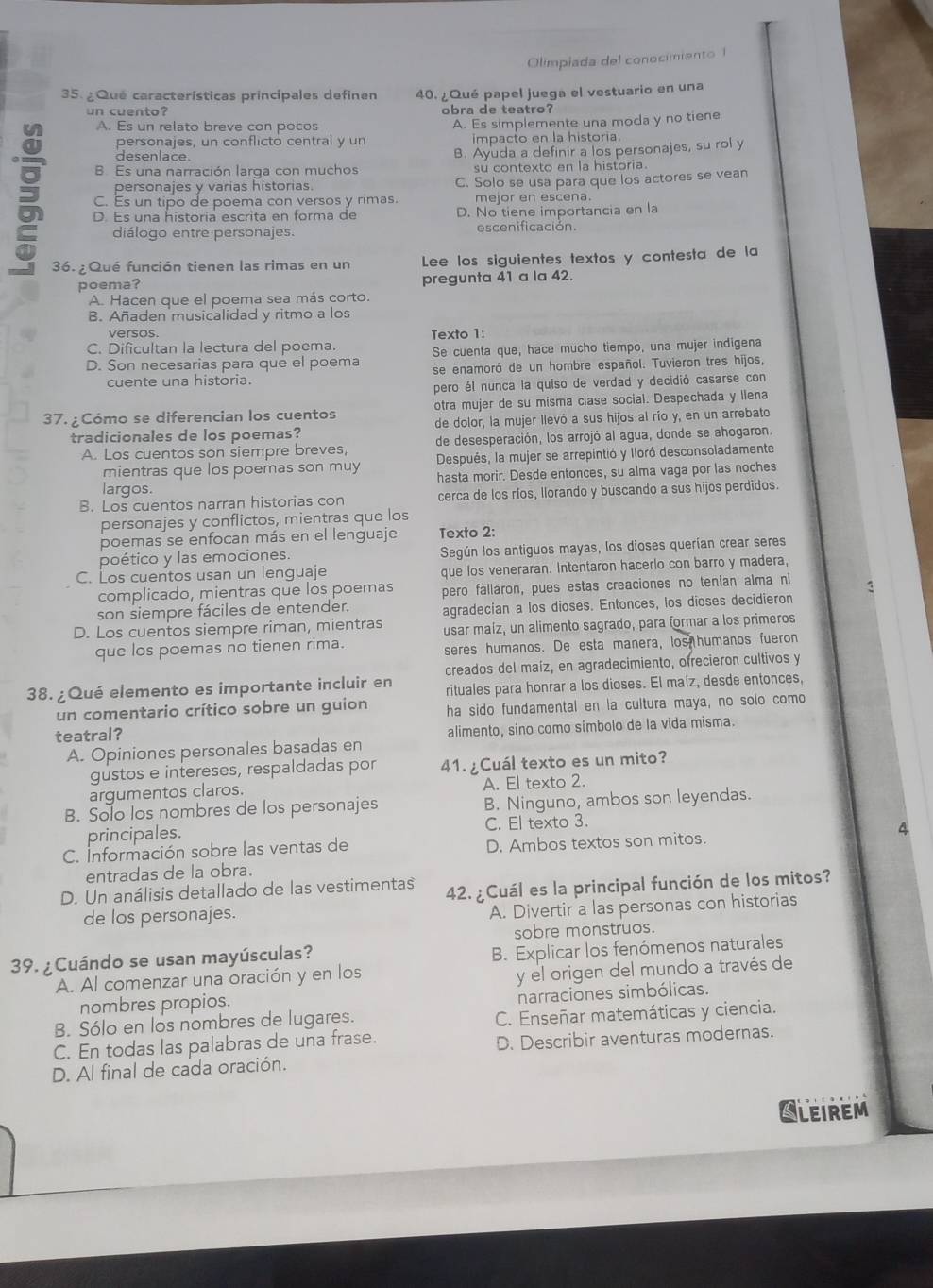 Olimpiada del conocimiento 1
35. ¿Qué características principales definen 40. ¿Qué papel juega el vestuario en una
un cuento? obra de teatro?
A. Es un relato breve con pocos A. Es simplemente una moda y no tiene
personajes, un conflicto central y un impacto en la historia.
desenlace.
B. Es una narración larga con muchos B. Ayuda a definir a los personajes, su rol y
su contexto en la historia.
personajes y varias historias. C. Solo se usa para que los actores se vean
C. Es un tipo de poema con versos y rimas. mejor en escena.
D. Es una historia escrita en forma de D. No tiene importancia en la
diálogo entre personajes. escenificación.
36. ¿Qué función tienen las rimas en un Lee los siguientes textos y contesta de la
poema? pregunta 41 a la 42.
A. Hacen que el poema sea más corto.
B. Añaden musicalidad y ritmo a los
versos. Texto 1:
C. Dificultan la lectura del poema.
D. Son necesarias para que el poema Se cuenta que, hace mucho tiempo, una mujer indigena
cuente una historia. se enamoró de un hombre español. Tuvieron tres hijos,
pero él nunca la quiso de verdad y decidió casarse con
37. ¿Cómo se diferencian los cuentos otra mujer de su misma clase social. Despechada y llena
tradicionales de los poemas? de dolor, la mujer llevó a sus hijos al río y, en un arrebato
A. Los cuentos son siempre breves, de desesperación, los arrojó al agua, donde se ahogaron.
mientras que los poemas son muy Después, la mujer se arrepintió y lloró desconsoladamente
largos. hasta morir. Desde entonces, su alma vaga por las noches
B. Los cuentos narran historias con cerca de los ríos, llorando y buscando a sus hijos perdidos.
personajes y conflictos, mientras que los
poemas se enfocan más en el lenguaje Texto 2:
poético y las emociones. Según los antiguos mayas, los dioses querían crear seres
C. Los cuentos usan un lenguaje que los veneraran. Intentaron hacerlo con barro y madera,
complicado, mientras que los poemas pero fallaron, pues estas creaciones no tenían alma ni 3
son siempre fáciles de entender. agradecian a los dioses. Entonces, los dioses decidieron
D. Los cuentos siempre riman, mientras usar maíz, un alimento sagrado, para formar a los primeros
que los poemas no tienen rima.
seres humanos. De esta manera, los humanos fueron
creados del maíz, en agradecimiento, ofrecieron cultivos y
38. ¿Qué elemento es importante incluir en rituales para honrar a los dioses. El maíz, desde entonces,
un comentario crítico sobre un guion ha sido fundamental en la cultura maya, no solo como
teatral?
A. Opiniones personales basadas en alimento, sino como simbolo de la vida misma.
gustos e intereses, respaldadas por 41.  ¿Cuál texto es un mito?
argumentos claros. A. El texto 2.
B. Solo los nombres de los personajes B. Ninguno, ambos son leyendas.
principales. C. El texto 3.
4
C. Información sobre las ventas de D. Ambos textos son mitos.
entradas de la obra.
D. Un análisis detallado de las vestimentas 42. ¿Cuál es la principal función de los mitos?
de los personajes.
A. Divertir a las personas con historias
sobre monstruos.
39. ¿Cuándo se usan mayúsculas?
B. Explicar los fenómenos naturales
A. Al comenzar una oración y en los
y el origen del mundo a través de
nombres propios.
narraciones simbólicas.
B. Sólo en los nombres de lugares. C. Enseñar matemáticas y ciencia.
C. En todas las palabras de una frase.
D. Describir aventuras modernas.
D. Al final de cada oración.
CLeirem