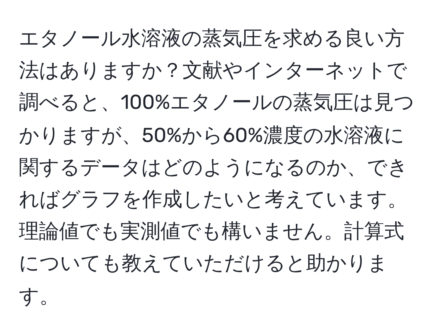 エタノール水溶液の蒸気圧を求める良い方法はありますか？文献やインターネットで調べると、100%エタノールの蒸気圧は見つかりますが、50%から60%濃度の水溶液に関するデータはどのようになるのか、できればグラフを作成したいと考えています。理論値でも実測値でも構いません。計算式についても教えていただけると助かります。