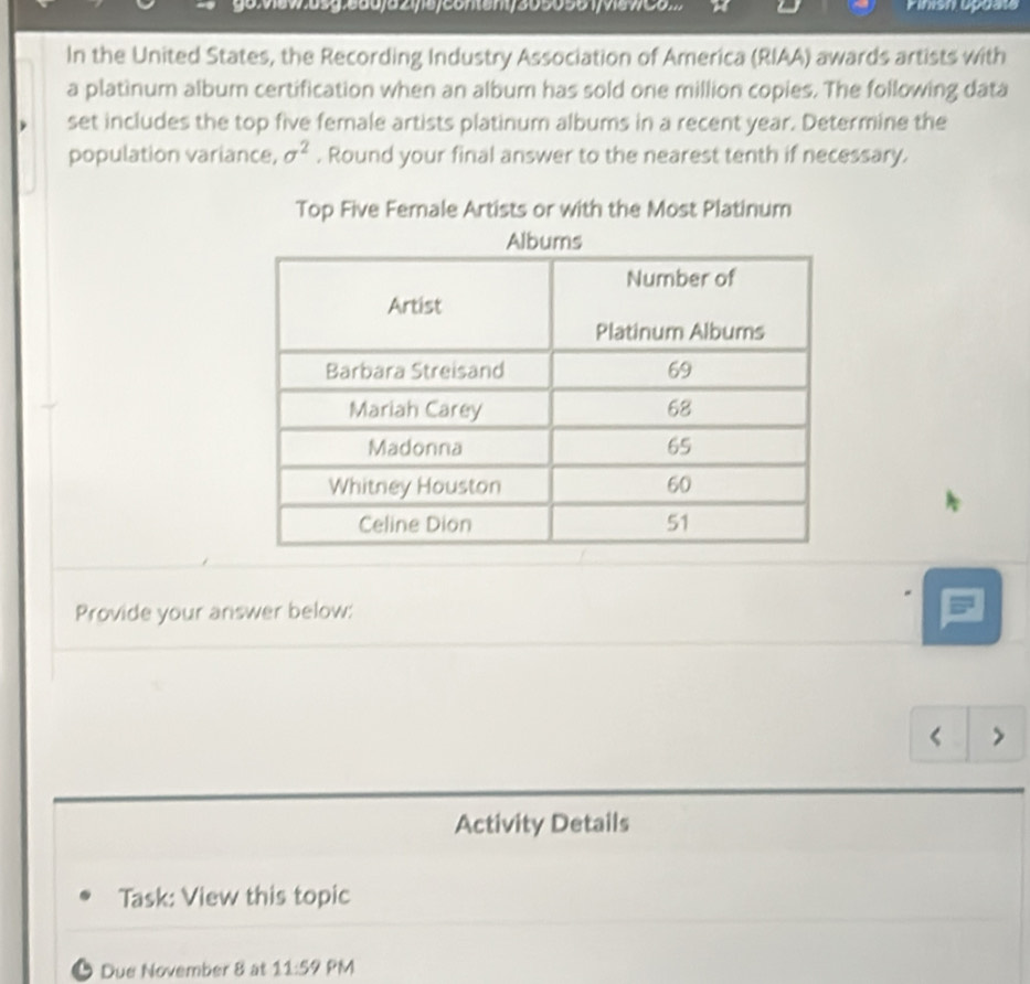 ew.6sg:660/52y6/conem/3050561/v6w00 Finish upuate 
In the United States, the Recording Industry Association of America (RIAA) awards artists with 
a platinum album certification when an album has sold one million copies. The following data 
set includes the top five female artists platinum albums in a recent year. Determine the 
population variance, sigma^2. Round your final answer to the nearest tenth if necessary. 
Top Five Female Artists or with the Most Platinum 
Provide your answer below: 
< > 
Activity Details 
Task: View this topic 
Due November 8 at 11:59 PM