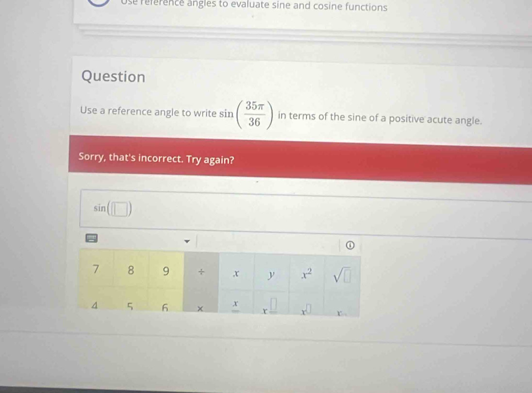 Use reference angles to evaluate sine and cosine functions
Question
Use a reference angle to write sin ( 35π /36 ) in terms of the sine of a positive acute angle.
Sorry, that's incorrect. Try again?
sin (□ )