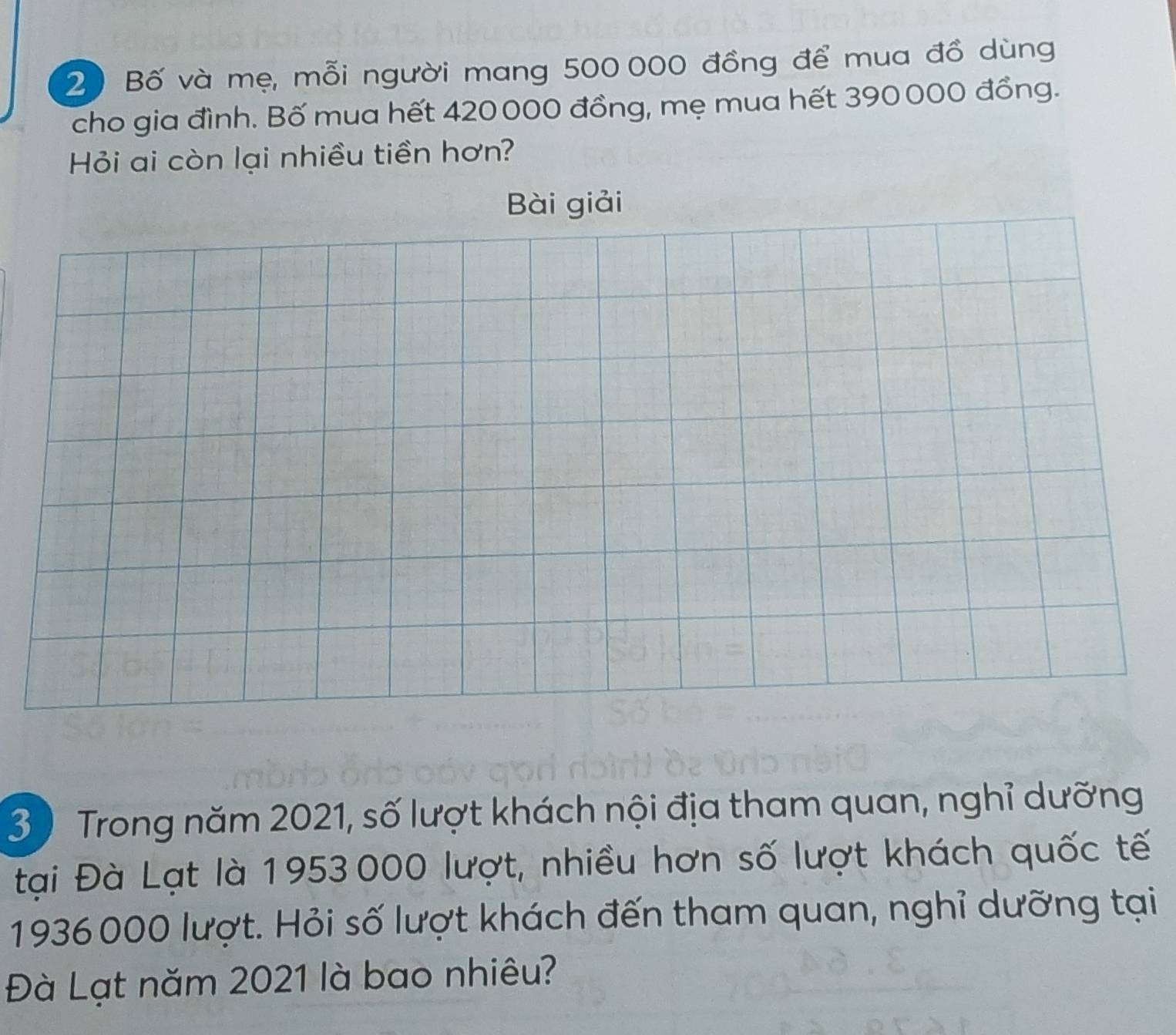 Bố và mẹ, mỗi người mang 500 000 đồng để mua đồ dùng 
cho gia đình. Bố mua hết 420000 đồng, mẹ mua hết 390000 đồng. 
Hỏi ai còn lại nhiều tiền hơn? 
Bài giải 
3 ) Trong năm 2021, số lượt khách nội địa tham quan, nghỉ dưỡng 
tại Đà Lạt là 1953000 lượt, nhiều hơn số lượt khách quốc tế
1936000 lượt. Hỏi số lượt khách đến tham quan, nghỉ dưỡng tại 
Đà Lạt năm 2021 là bao nhiêu?