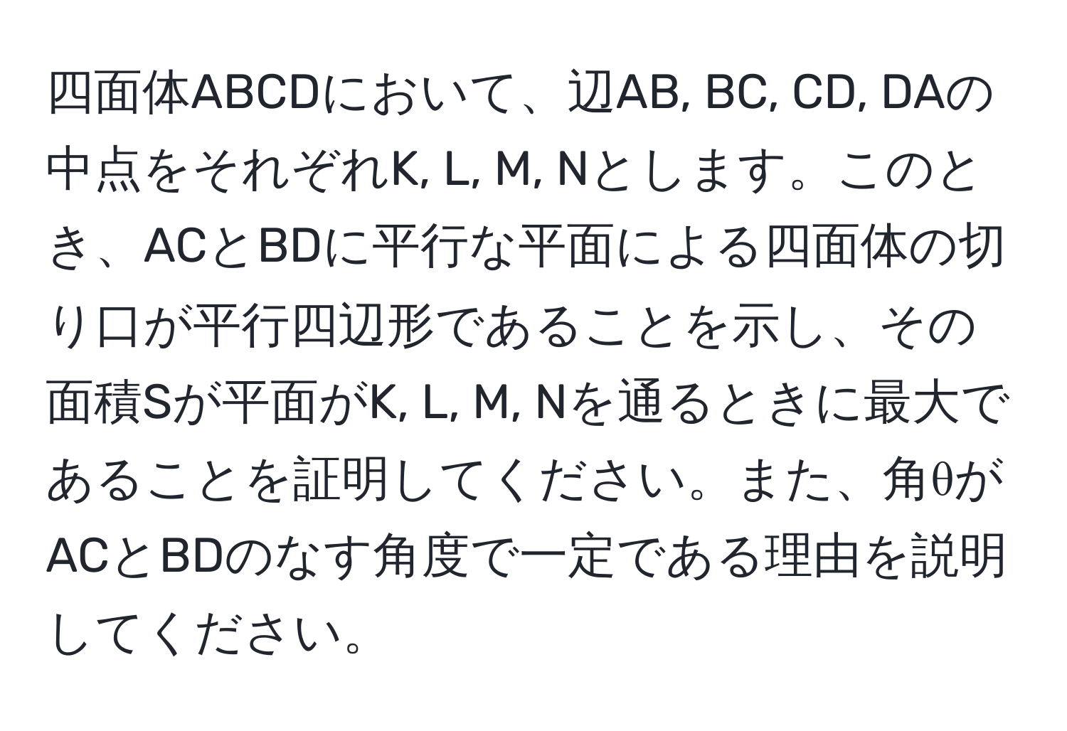 四面体ABCDにおいて、辺AB, BC, CD, DAの中点をそれぞれK, L, M, Nとします。このとき、ACとBDに平行な平面による四面体の切り口が平行四辺形であることを示し、その面積Sが平面がK, L, M, Nを通るときに最大であることを証明してください。また、角θがACとBDのなす角度で一定である理由を説明してください。