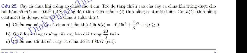 Cây cà chua khi trồng có chiều cao 4 cm. Tốc độ tăng chiều cao của cây cà chua khi trồng được cho 
bởi hàm số v(t)=-0.6t^3+4t^2 , trong đó t tính theo tuần, v(t) tính bằng centimét/tuần. Gọi h(t) (tính bằng 
centimét) là độ cao của cây ca chua ở tuần thứ t. 
a) Chiều cao của cây cả chua ở tuần thứ t là h(t)=-0.15t^4+ 4/3 t^3+4, t≥ 0. 
b) Giai đoạn tăng trưởng của cây kéo dài trong  20/3 tuan
c) Chiều cao tối đa của cây cà chua đó là 103.77 (cm).