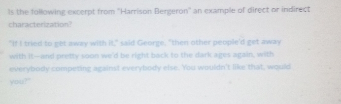 ls the following excerpt from "Harrison Bergeron" an example of direct or indirect 
characterization? 
"If I tried to get away with it," said George, "then other people'd get away 
with it---and pretty soon we'd be right back to the dark ages again, with 
everybody competing against everybody else. You wouldn't like that, would 
you?"