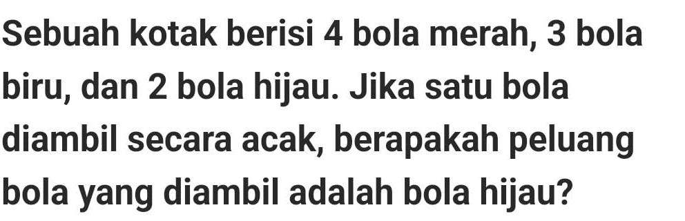 Sebuah kotak berisi 4 bola merah, 3 bola 
biru, dan 2 bola hijau. Jika satu bola 
diambil secara acak, berapakah peluang 
bola yang diambil adalah bola hijau?