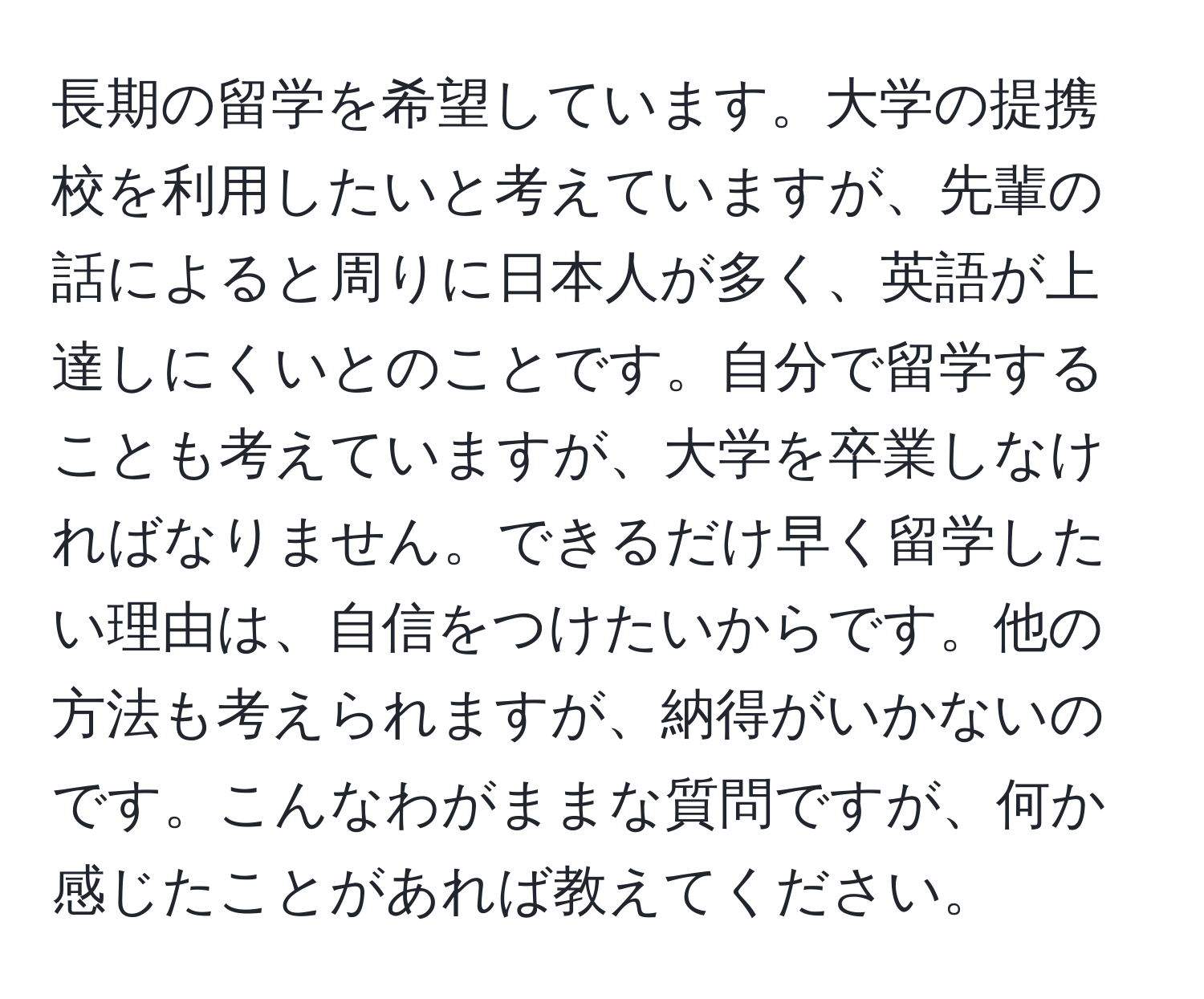 長期の留学を希望しています。大学の提携校を利用したいと考えていますが、先輩の話によると周りに日本人が多く、英語が上達しにくいとのことです。自分で留学することも考えていますが、大学を卒業しなければなりません。できるだけ早く留学したい理由は、自信をつけたいからです。他の方法も考えられますが、納得がいかないのです。こんなわがままな質問ですが、何か感じたことがあれば教えてください。