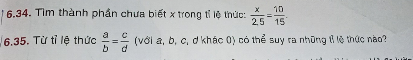 Tìm thành phần chưa biết x trong tỉ lệ thức:  x/2,5 = 10/15 . 
6.35. Từ tỉ lệ thức  a/b = c/d  (với a, b, c, d khác 0) có thể suy ra những tỉ lệ thức nào?