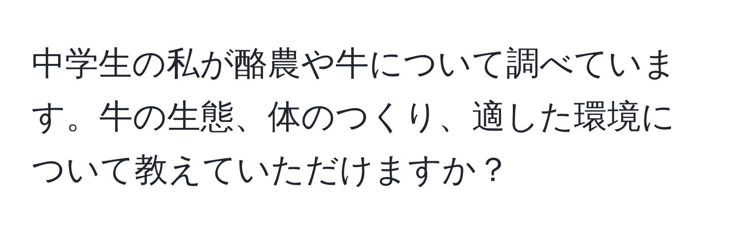 中学生の私が酪農や牛について調べています。牛の生態、体のつくり、適した環境について教えていただけますか？