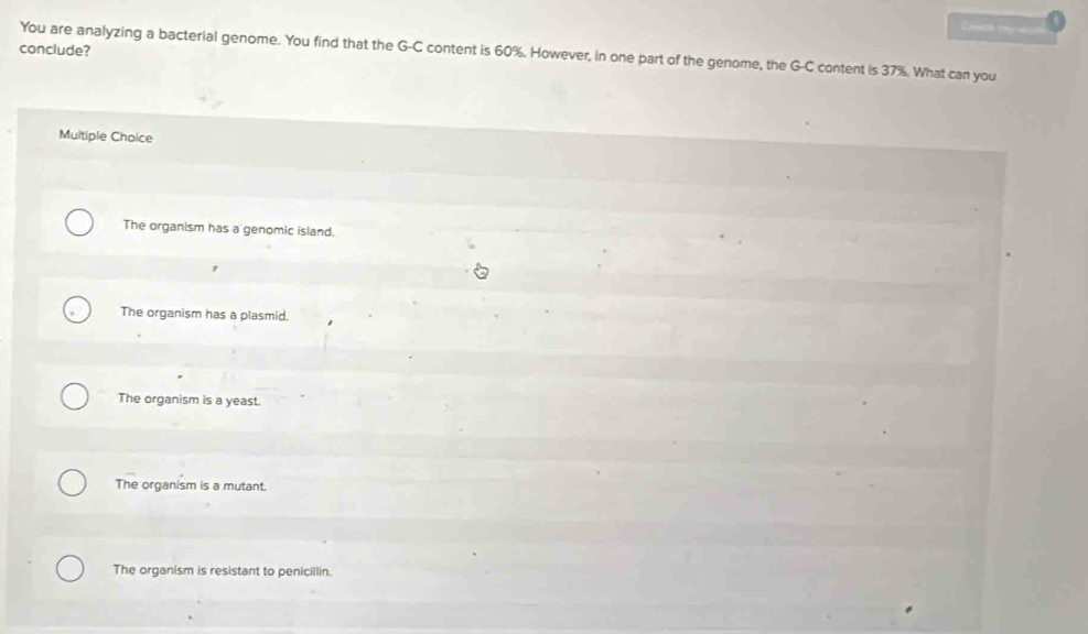 Cch h 
conclude?
You are analyzing a bacterial genome. You find that the G-C content is 60%. However, in one part of the genome, the G-C content is 37%. What can you
Multiple Choice
The organism has a genomic island.
The organism has a plasmid.
The organism is a yeast.
The organism is a mutant.
The organism is resistant to penicillin.