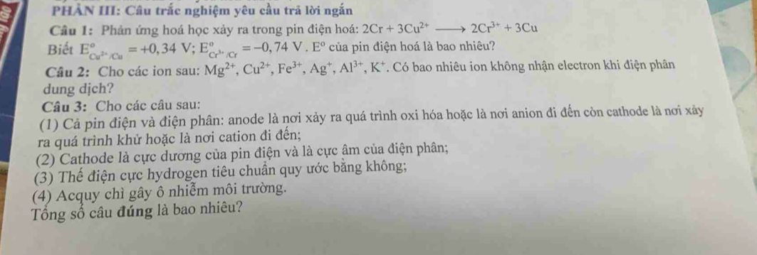 PHẢN III: Câu trắc nghiệm yêu cầu trả lời ngắn 
Cầu 1: Phản ứng hoá học xảy ra trong pin điện hoá: 2Cr+3Cu^(2+)to 2Cr^(3+)+3Cu
Biết E_Cu^(2+)/Cu^circ =+0,34V; E_Cr^(3+)/Cr^circ =-0,74V.E° của pin điện hoá là bao nhiêu? 
Câu 2: Cho các ion sau: Mg^(2+), Cu^(2+), Fe^(3+), Ag^+, Al^(3+), K^+. Có bao nhiêu ion không nhận electron khi điện phân 
dung djch? 
Câu 3: Cho các câu sau: 
(1) Cả pin điện và điện phân: anode là nơi xảy ra quá trình oxi hóa hoặc là nơi anion đi đến còn cathode là nơi xảy 
ra quá trình khử hoặc là nơi cation đi đến; 
(2) Cathode là cực dương của pin điện và là cực âm của điện phân; 
(3) Thế điện cực hydrogen tiêu chuẩn quy ước bằng không; 
(4) Acquy chì gây ô nhiễm môi trường. 
Tổng số câu đúng là bao nhiêu?