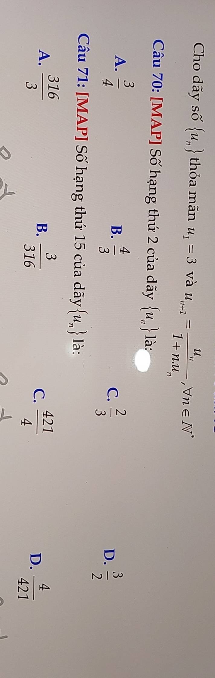 Cho dãy số  u_n thỏa mãn u_1=3 và u_n+1=frac u_n1+n.u_n, forall n∈ N^*
Câu 70: [MAP] Số hạng thứ 2 của dãy  u_n là:
A.  3/4 
B.  4/3 
C.  2/3 
D.  3/2 
Câu 71: [MAP] Số hạng thứ 15 của dãy  u_n là:
A.  316/3 
B.  3/316 
C.  421/4 
D.  4/421 