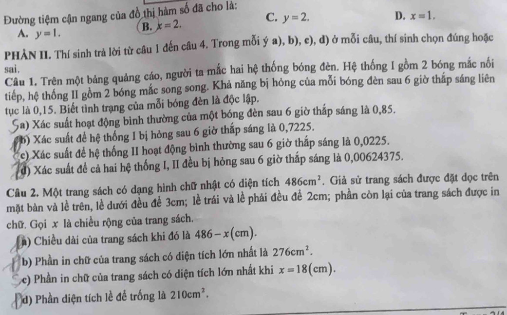 Đường tiệm cận ngang của đồ thị hàm số đã cho là:
C. y=2. D. x=1,
B. x=2.
A. y=1.
PHÀN II. Thí sinh trả lời từ câu 1 đến câu 4. Trong mỗi ý a), b), c), d) ở mỗi câu, thí sinh chọn đúng hoặc
sai.
Câu 1. Trên một bảng quảng cáo, người ta mắc hai hệ thống bóng đèn. Hệ thống I gồm 2 bóng mắc nối
tiếp, hệ thống II gồm 2 bóng mắc song song. Khả năng bị hỏng của mỗi bóng đèn sau 6 giờ tháp sáng liên
tục là 0,15. Biết tình trạng của mỗi bóng đèn là độc lập.
Sa) Xác suất hoạt động bình thường của một bóng đèn sau 6 giờ thắp sáng là 0,85.
b) Xác suất đề hệ thống I bị hỏng sau 6 giờ thắp sáng là 0,7225.
c) Xác suất để hệ thống II hoạt động bình thường sau 6 giờ thắp sáng là 0,0225.
đ) Xác suất để cả hai hệ thống I, II đều bị hỏng sau 6 giờ thắp sáng là 0,00624375.
Câu 2. Một trang sách có dạng hình chữ nhật có diện tích 486cm^2. Giả sử trang sách được đặt dọc trên
mặt bàn và lề trên, lề dưới đều để 3cm; lề trái và lề phải đều để 2cm; phần còn lại của trang sách được in
chữ. Gọi x là chiều rộng của trang sách.
(n) Chiều dài của trang sách khi đó là 486-x(cm).
b) Phần in chữ của trang sách có diện tích lớn nhất là 276cm^2.
c) Phần in chữ của trang sách có diện tích lớn nhất khi x=18(cm).
d) Phần diện tích lề để trống là 210cm^2.