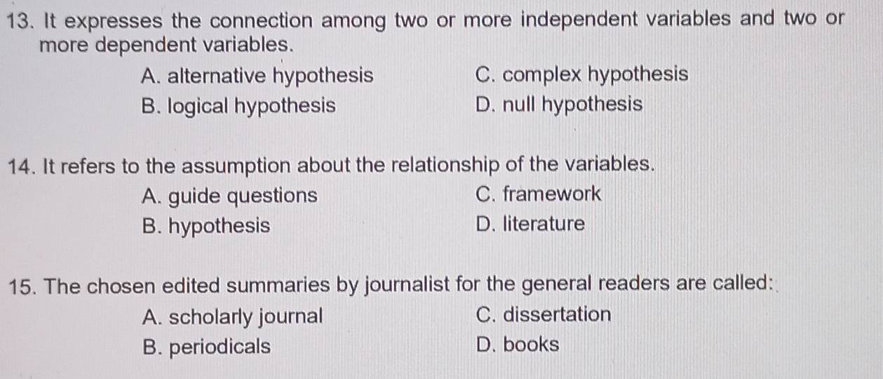 It expresses the connection among two or more independent variables and two or
more dependent variables.
A. alternative hypothesis C. complex hypothesis
B. logical hypothesis D. null hypothesis
14. It refers to the assumption about the relationship of the variables.
A. guide questions C. framework
B. hypothesis D. literature
15. The chosen edited summaries by journalist for the general readers are called:
A. scholarly journal C. dissertation
B. periodicals D. books