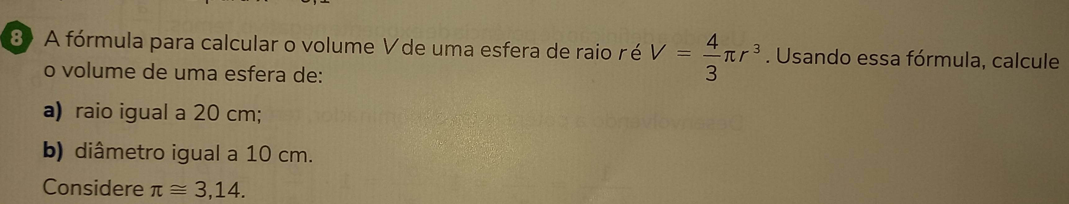 A fórmula para calcular o volume V de uma esfera de raio r é V= 4/3 π r^3. Usando essa fórmula, calcule 
o volume de uma esfera de: 
a) raio igual a 20 cm; 
b) diâmetro igual a 10 cm. 
Considere π ≌ 3,14.