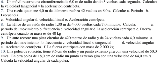 Un móvil recorre una circunferencia de 6,0 m de radio dando 3 vueltas cada segundo. Calcular:
la velocidad tangencial y la aceleración centrípeta.
7. Una rueda que tiene 4,0 m de diámetro, realiza 42 vueltas en 6,0 s. Calcula: a. Período b.
Frecuencia
c. Velocidad angular d. velocidad lineal e. Aceleración centrípeta.
8. La hélice de un avión de radio 1,30 m da 4 000 vueltas cada 7,0 minutos. Calcula: a.
período del movimiento b. frecuencia c. velocidad angular d. la aceleración centrípeta e. Fuerza
centrípeta cuando su masa es de 40 kg
9. Un auto recorre una pista circular de 420 metros de radio y da 24 vueltas cada 4,0 minutos. a.
período del movimiento b. frecuencia c. velocidad lineal o tangencial d. velocidad angular
e. Aceleración centrípeta. f. La fuerza centrípeta con masa de 2 000 kg
10. Una polea de rotación, tiene 9,6 cm de radio y un punto extremo gira con una velocidad de 50,0
cm/s. En otra polea de 18,0 cm de radio un punto extremo gira con una velocidad de 64,0 cm /s.
Calcula la velocidad angular de cada polea.