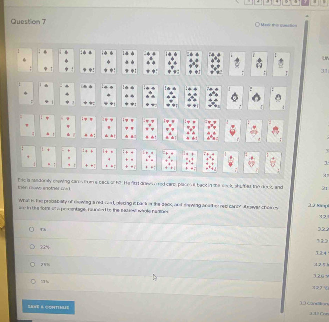 5 6 8
Question 7 Mark this question
?
UN
31
:
: q
:
▲:
3
- 3.1
31
Eric is randomly drawing cards from a deck of 52. He first draws a red card, places it back in the deck, shuffles the deck, and 3.1.
then draws another card.
What is the probability of drawing a red card, placing it back in the deck, and drawing another red card? Answer choices 3.2 Simpl
are in the form of a percentage, rounded to the nearest whole number.
3.21
4% 3.22
323
22% 3.2.4
25% 3.2.5 Ir
3. 2.6 %
13%
27°E
3.3 Condition
SAVE & CONTINUE 3.3.1 Con